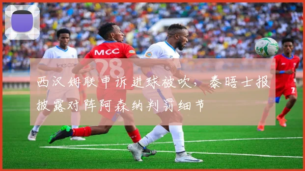 西汉姆联申诉进球被吹，泰晤士报披露对阵阿森纳判罚细节