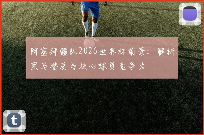 阿塞拜疆队2026世界杯前景：解析黑马潜质与核心球员竞争力