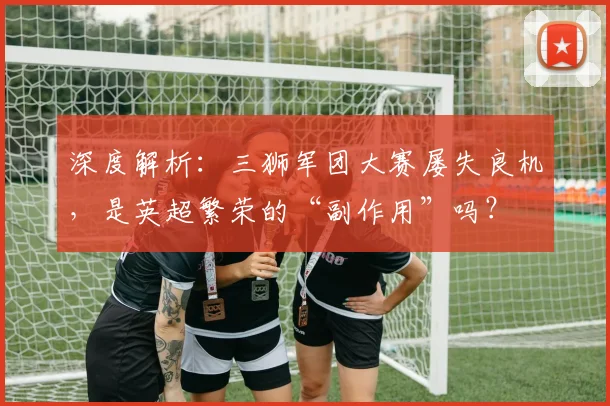 深度解析:三狮军团大赛屡失良机,是英超繁荣的“副作用”吗?