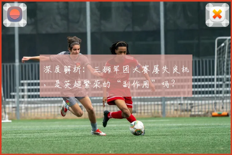 深度解析：三狮军团大赛屡失良机，是英超繁荣的“副作用”吗？