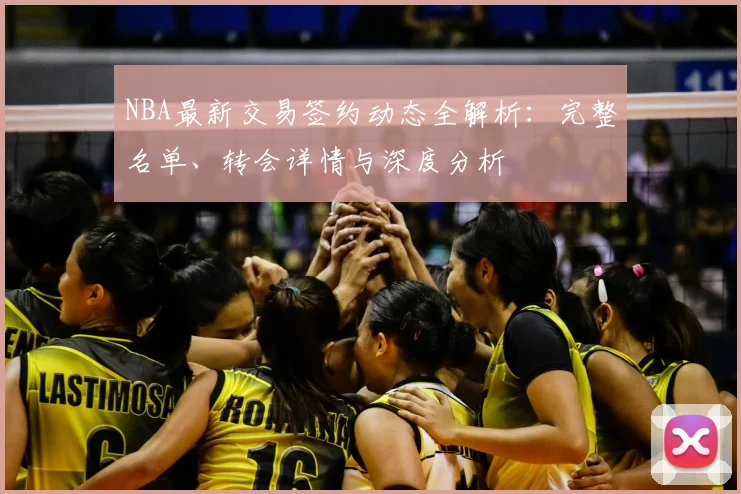 NBA最新交易签约动态全解析:完整名单、转会详情与深度分析